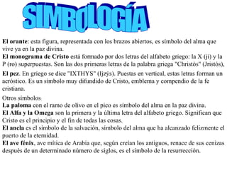 SIMBOLOGÍA El orante : esta figura, representada con los brazos abiertos, es símbolo del alma que vive ya en la paz divina.    El monograma de Cristo  está formado por dos letras del alfabeto griego: la X (ji) y la P (ro) superpuestas. Son las dos primeras letras de la palabra griega "Christòs" (Jristós),   El pez . En griego se dice "IXTHYS" (Ijzýs). Puestas en vertical, estas letras forman un acróstico. Es un símbolo muy difundido de Cristo, emblema y compendio de la fe cristiana.  Otros símbolos : La paloma  con el ramo de olivo en el pico es símbolo del alma en la paz divina.  El Alfa y la Omega  son la primera y la última letra del alfabeto griego. Significan que Cristo es el principio y el fin de todas las cosas.  El ancla  es el símbolo de la salvación, símbolo del alma que ha alcanzado felizmente el puerto de la eternidad.  El ave fénix , ave mítica de Arabia que, según creían los antiguos, renace de sus cenizas después de un determinado número de siglos, es el símbolo de la resurrección.  
