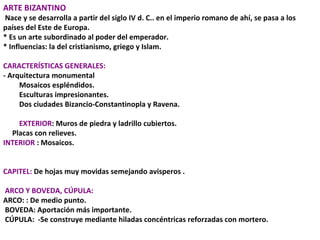 ARTE BIZANTINO Nace y se desarrolla a partir del siglo IV d. C.. en el imperio romano de ahí, se pasa a los países del Este de Europa.  * Es un arte subordinado al poder del emperador. * Influencias: la del cristianismo, griego y Islam.  CARACTERÍSTICAS GENERALES: - Arquitectura monumental  Mosaicos espléndidos.  Esculturas impresionantes.  Dos ciudades Bizancio-Constantinopla y Ravena. EXTERIOR : Muros de piedra y ladrillo cubiertos. Placas con relieves. INTERIOR  : Mosaicos.  CAPITEL:  De hojas muy movidas semejando avisperos . ARCO Y BOVEDA, CÚPULA: ARCO: : De medio punto.   BOVEDA: Aportación más importante.  CÚPULA:  -Se construye mediante hiladas concéntricas reforzadas con mortero. 