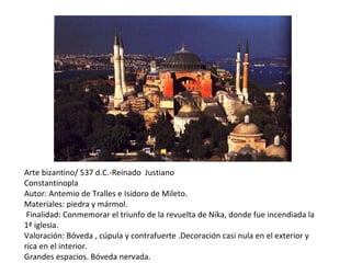 Arte bizantino/ 537 d.C.-Reinado  Justiano Constantinopla Autor: Antemio de Tralles e Isidoro de Mileto. Materiales: piedra y mármol. Finalidad: Conmemorar el triunfo de la revuelta de Nika, donde fue incendiada la 1ª iglesia. Valoración: Bóveda , cúpula y contrafuerte .Decoración casi nula en el exterior y rica en el interior. Grandes espacios. Bóveda nervada. 