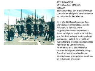 ARTE BIZANTINO CATEDRAL SAN MARCOS VENECIA Basílica fundada por el dux Domingo Contarini en el siglo XI para conservar las reliquias de  San Marcos . En el año 828 las reliquias de San Marcos fueron trasladadas desde Alejandría a Venecia. Para resguárdalas se construyó en esa época una iglesia basilical de ladrillo que fue destruida por un incendio ya avanzado el siglo X. Se levantó un nuevo templo inspirado en los Santos Apóstoles de Constantinopla. Finalmente, en la década de los sesenta del siglo XI, el dux Domingo Conatirini fundó esta basílica de planta de cruz griega donde dominan las influencias orientales  