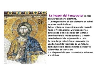 -  La imagen del Pantocrator  se hace popular con el arte Bizantino. -  La imagen visible de San Clemente en Tahull es plana y casi simétrica.  Cristo, el juez, se encuentra sentado mirando hacia el frente, piernas y brazos abiertos, deteniendo el libro de la ley con la mano derecha sobre la rodilla izquierda, la mano derecha levantada y apuntando al cielo.  Su cara, larga y simétrica, es adornada con una barba nítida y rodeada de un halo. La barba subraya la posición de las piernas y la solemnidad de la ocasión.  Los pliegues de la ropa tratan de dar volumen a la pintura  