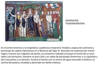 En el centro tenemos a la enigmática y poderosa emperatriz Teodora, esposa de Justiniano y personaje de capital importancia en el Bizancio del siglo VI. Ataviada con espectacular manto negro y corona con colgantes de perlas, se encuentra realzada al ocupar el centro de un arco sobre una hornacina. Sostiene un gran cáliz y se rodea de personajes femeninos a su izquierda y dos masculinos a su derecha. Curiosa la fuente con un chorro de agua manando cristalina y la cortina del palacio, anudada y decorada con bellos motivos. EMPERATRIZ TEODORA(RÁVENA 