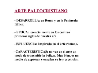 ARTE PALEOCRISTIANO - DESARROLLA: en Roma y en la Península Itálica. - EPOCA:  esencialmente en los cuatros primeros siglos de nuestra era.  -INFLUENCIA: Inspirado en el arte romano. -CARACTERISTICAS: no ven en el arte un modo de transmitir la belleza. Más bien, es un  medio de expresar y enseñar su fe y creencias. 