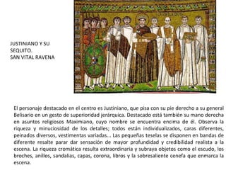 El personaje destacado en el centro es Justiniano, que pisa con su pie derecho a su general Belisario en un gesto de superioridad jerárquica. Destacado está también su mano derecha en asuntos religiosos Maximiano, cuyo nombre se encuentra encima de él. Observa la riqueza y minuciosidad de los detalles; todos están individualizados, caras diferentes, peinados diversos, vestimentas variadas... Las pequeñas teselas se disponen en bandas de diferente resalte parar dar sensación de mayor profundidad y credibilidad realista a la escena. La riqueza cromática resulta extraordinaria y subraya objetos como el escudo, los broches, anillos, sandalias, capas, corona, libros y la sobresaliente cenefa que enmarca la escena. JUSTINIANO Y SU SEQUITO. SAN VITAL RAVENA 