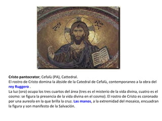 Cristo pantocrator ; Cefalù (PA), Cattedral.  El rostro de Cristo domina la ábside de la Catedral de Cefalù, contemporaneo a la obra del  rey Ruggero  .  La luz (oro) ocupa los tres cuartos del área (tres es el misterio de la vida divina, cuatro es el cosmo: se figura la presencia de la vida divina en el cosmo). El rostro de Cristo es coronado por una aureola en la que brilla la cruz.  Las manos , a la extremidad del mosaico, encuadran la figura y son manifesto de la Salvación. 