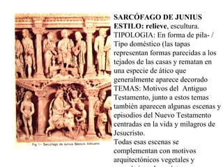 SARCÓFAGO DE JUNIUS ESTILO: relieve , escultura.  TIPOLOGIA: En forma de pila- / Tipo doméstico (las tapas representan formas parecidas a los tejados de las casas y rematan en una especie de ático que generalmente aparece decorado  TEMAS: Motivos del  Antiguo Testamento, junto a estos temas también aparecen algunas escenas y episodios del Nuevo Testamento centradas en la vida y milagros de Jesucristo.  Todas esas escenas se complementan con motivos arquitectónicos vegetales y geométricos de carácter eminentemente decorativo.  DISPOSICIÓN DE LOS TEMAS: 1)Forma continua sobre las paredes del sarcófago. 2) Escenas separadas por columnas 3) Otras veces se representan círculos o medallones en cuyo interior se desarrollan algunas escenas o más comúnmente una imagen del difunto.  