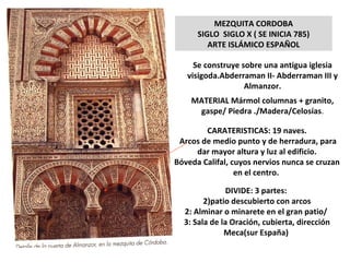 MEZQUITA CORDOBA SIGLO  SIGLO X ( SE INICIA 785) ARTE ISLÁMICO ESPAÑOL Se construye sobre una antigua iglesia visigoda.Abderraman II- Abderraman III y Almanzor. MATERIAL Mármol columnas + granito, gaspe/ Piedra ./Madera/Celosías . CARATERISTICAS: 19 naves. Arcos de medio punto y de herradura, para dar mayor altura y luz al edificio. Bóveda Califal, cuyos nervios nunca se cruzan en el centro.  DIVIDE: 3 partes:  patio descubierto con arcos 2: Alminar o minarete en el gran patio/  3: Sala de la Oración, cubierta, dirección Meca(sur España)  