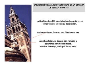CARACTERISTICAS ARQUITECTÓNICAS DE LA GIRALDA DE SEVILLA Y PARTES: La Giralda, siglo XII, su originalidad no esta en su construcción, sino en su decoración. Cada uno de sus frentes, una fila de ventana. A ambos lados, se decora con rombos  y columnas partir de la mitad. Interior, la rampa, en lugar de escalera  