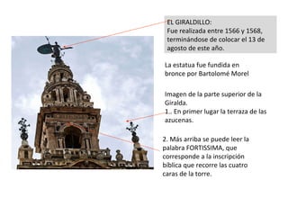 Imagen de la parte superior de la Giralda. 1.. En primer lugar la terraza de las azucenas. EL GIRALDILLO:  Fue realizada entre 1566 y 1568, terminándose de colocar el 13 de agosto de este año. La estatua fue fundida en bronce por Bartolomé Morel 2. Más arriba se puede leer la palabra FORTISSIMA, que corresponde a la inscripción bíblica que recorre las cuatro caras de la torre. 