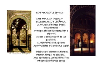 REAL ALCAZAR DE SEVILLA ARTE MUDEJAR SIGLO XIV LADRILLO, YESO Y CERÁMICA. CARACTE: Elementos árabes yoccidentales Principes cristianos encargaban a expertos árabes la construcción de sus palacetes. ALMENADAS: forma prisma ADARVE:parte alta que sirve vigilaR Decoración: elementos florales. Interior, rampa, no escalera. Arco apuntado y variedad de arcos Influencia: románico-gótico 