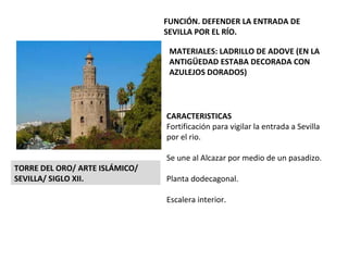 CARACTERISTICAS Fortificación para vigilar la entrada a Sevilla por el rio. Se une al Alcazar por medio de un pasadizo. Planta dodecagonal. Escalera interior. TORRE DEL ORO/ ARTE ISLÁMICO/ SEVILLA/ SIGLO XII. FUNCIÓN. DEFENDER LA ENTRADA DE SEVILLA POR EL RÍO. MATERIALES: LADRILLO DE ADOVE (EN LA ANTIGÜEDAD ESTABA DECORADA CON AZULEJOS DORADOS) 