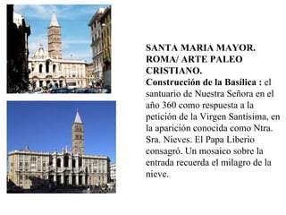 SANTA MARIA MAYOR. ROMA/ ARTE PALEO CRISTIANO. Construcción de la Basílica :  el santuario de Nuestra Señora en el año 360 como respuesta a la petición de la Virgen Santísima, en la aparición conocida como Ntra. Sra. Nieves. El Papa Liberio consagró. Un mosaico sobre la entrada recuerda el milagro de la nieve. 