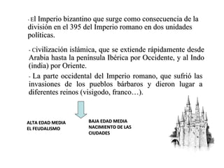 -  E l Imperio bizantino que surge como consecuencia de la división en el 395 del Imperio romano en dos unidades políticas.  -  C ivilización islámica, que se extiende rápidamente desde Arabia hasta la península Ibérica por Occidente, y al Indo (india) por Oriente.  -  La parte occidental del Imperio romano, que sufrió las invasiones de los pueblos bárbaros y dieron lugar a diferentes reinos (visigodo, franco…). ALTA EDAD MEDIA EL FEUDALISMO BAJA EDAD MEDIA NACIMIENTO DE LAS CIUDADES 