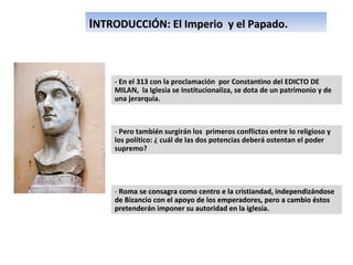 I NTRODUCCIÓN: El Imperio  y el Papado. - En el 313 con la proclamación  por Constantino del EDICTO DE MILAN,  la Iglesia se Institucionaliza, se dota de un patrimonio y de una jerarquía. -  Pero también surgirán los  primeros conflictos entre lo religioso y los político: ¿ cuál de las dos potencias deberá ostentan el poder supremo? -  Roma se consagra como centro e la cristiandad, independizándose de Bizancio con el apoyo de los emperadores, pero a cambio éstos pretenderán imponer su autoridad en la iglesia.  