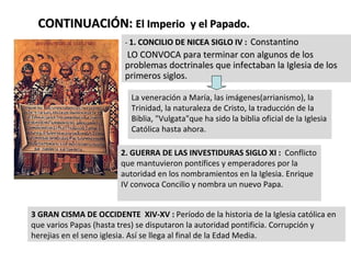 CONTINUACIÓN:  El Imperio  y el Papado. -  1. CONCILIO DE NICEA SIGLO IV :   Constantino LO CONVOCA para terminar con algunos de los problemas doctrinales que infectaban la Iglesia de los primeros siglos. La veneración a María, las imágenes(arrianismo), la Trinidad, la naturaleza de Cristo, la traducción de la Biblia, "Vulgata"que ha sido la biblia oficial de la Iglesia Católica hasta ahora.  2. GUERRA DE LAS INVESTIDURAS SIGLO XI :  Conflicto que mantuvieron pontífices y emperadores por la autoridad en los nombramientos en la Iglesia. Enrique IV convoca Concilio y nombra un nuevo Papa. 3 GRAN CISMA DE OCCIDENTE  XIV-XV :  Período de la historia de la Iglesia católica en que varios Papas (hasta tres) se disputaron la autoridad pontificia. Corrupción y herejias en el seno iglesia. Así se llega al final de la Edad Media.  
