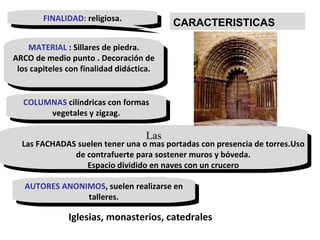 FINALIDAD:  religiosa. MATERIAL  : Sillares de piedra. ARCO de medio punto . Decoración de los capiteles con finalidad didáctica. COLUMNAS  cilíndricas con formas vegetales y zigzag. Las AUTORES ANONIMOS , suelen realizarse en talleres. Iglesias, monasterios, catedrales Las FACHADAS suelen tener una o mas portadas con presencia de torres.Uso de contrafuerte para sostener muros y bóveda. Espacio dividido en naves con un crucero CARACTERISTICAS 