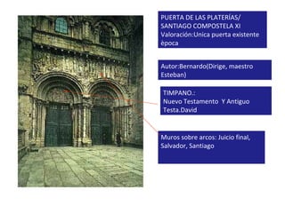 PUERTA DE LAS PLATERÍAS/ SANTIAGO COMPOSTELA XI Valoración:Unica puerta existente època Autor:Bernardo(Dirige, maestro Esteban) TIMPANO.: Nuevo Testamento  Y Antiguo Testa.David Muros sobre arcos: Juicio final, Salvador, Santiago 
