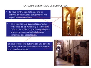 CATEDRAL DE SANTIAGO DE COMPOSTELA En el exterior sólo quedan las portadas románicas de las Platerías y la famosísima “Pórtico de la Gloria” que fue tapado para protegerlo, con una fachada barroca construida por Casas Novoa. La nave central siendo la más alta se articula en dos niveles: parte inferior y la superior con una tribuna. La nave central está cubierta con una bóveda de cañón ; las naves laterales están cubiertas con bóvedas de arista. 