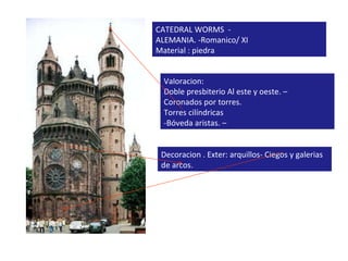 CATEDRAL WORMS  -  ALEMANIA. -Romanico/ XI Material : piedra Valoracion:  Doble presbiterio Al este y oeste. – Coronados por torres. Torres cilíndricas  -Bóveda aristas. – Decoracion . Exter: arquillos- Ciegos y galerias de arcos. 