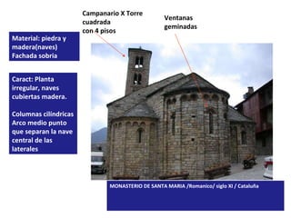 MONASTERIO DE SANTA MARIA /Romanico/ siglo XI / Cataluña Material: piedra y madera(naves) Fachada sobria Caract: Planta irregular, naves cubiertas madera. Columnas cilíndricas Arco medio punto que separan la nave central de las laterales   Campanario X Torre cuadrada con 4 pisos Ventanas geminadas 