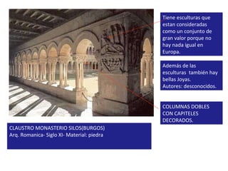 CLAUSTRO MONASTERIO SILOS(BURGOS) Arq. Romanica- Siglo XI- Material: piedra Tiene esculturas que estan consideradas como un conjunto de gran valor porque no hay nada igual en Europa. Además de las esculturas  también hay bellas Joyas. Autores: desconocidos. COLUMNAS DOBLES CON CAPITELES DECORADOS. 