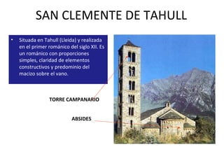 SAN CLEMENTE DE TAHULL Situada en Tahull (Lleida) y realizada en el primer románico del siglo XII. Es un románico con proporciones simples, claridad de elementos constructivos y predominio del macizo sobre el vano.  TORRE CAMPANARIO  ABSIDES  