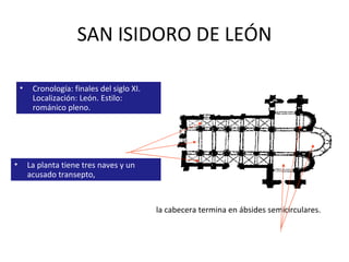 SAN ISIDORO DE LEÓN La planta tiene tres naves y un acusado transepto,  Cronología: finales del siglo XI. Localización: León. Estilo: románico pleno. la cabecera termina en ábsides semicirculares.  