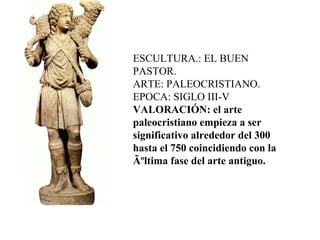 ESCULTURA.: EL BUEN PASTOR. ARTE: PALEOCRISTIANO. EPOCA: SIGLO III-V  VALORACIÓN: el arte paleocristiano empieza a ser significativo alrededor del 300 hasta el 750 coincidiendo con la Ãºltima fase del arte antiguo. 