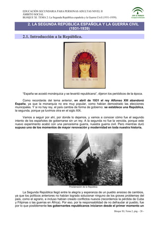 EDUCACIÓN SECUNDARIA PARA PERSONAS ADULTAS NIVEL II
     ÁMBITO SOCIAL
     BLOQUE XI. TEMA 2: La Segunda República española y la Guerra Civil (1931-1939).

         2. LA SEGUNDA REPÚBLICA ESPAÑOLA Y LA GUERRA CIVIL
                           (1931-1939)

     2.1. Introducción a la República.




     “España se acostó monárquica y se levantó republicana”, dijeron los periódicos de la época.

      Como recordarás del tema anterior, en abril de 1931 el rey Alfonso XIII abandonó
España, ya que la monarquía no era muy popular, como habían demostrado las elecciones
municipales. Y si no hay rey, el país cambia de forma de gobierno: se establece una República,
la segunda, porque ya tuvimos otra en el siglo XIX.

      Vamos a seguir por ahí, por donde lo dejamos, y vamos a conocer cómo fue el segundo
intento de los españoles de gobernarse sin un rey. A la segunda no fue la vencida, porque este
nuevo experimento acabó con una penosísima guerra, nuestra guerra civil. Pero mientras duró
supuso uno de los momentos de mayor renovación y modernidad en toda nuestra historia.




                                           Proclamación de la República

       La Segunda República llegó entre la alegría y esperanza de un pueblo ansioso de cambios,
ya que los políticos anteriores no habían logrado solucionar ninguno de los graves problemas del
país, como el agrario, e incluso habían creado conflictos nuevos (recordemos la pérdida de Cuba
y Filipinas o las guerras en África). Por eso, por la responsabilidad de no defraudar al pueblo, fue
por lo que posiblemente los gobernantes republicanos iniciaron desde el primer momento un
                                                                                 Bloque XI, Tema 2, pág. - 28 -
 