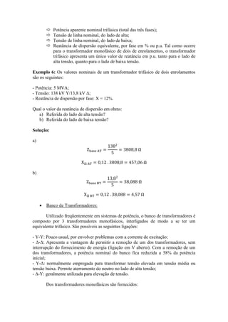  Potência aparente nominal trifásica (total das três fases); 
 Tensão de linha nominal, do lado de alta; 
 Tensão de linha nominal, do lado de baixa; 
 Reatância de dispersão equivalente, por fase em % ou p.u. Tal como ocorre para o transformador monofásico de dois de enrolamentos, o transformador trifásico apresenta um único valor de reatância em p.u. tanto para o lado de alta tensão, quanto para o lado de baixa tensão. 
Exemplo 6: Os valores nominais de um transformador trifásico de dois enrolamentos são os seguintes: 
- Potência: 5 MVA; 
- Tensão: 138 kV Y/13,8 kV Δ; 
- Reatância de dispersão por fase: X = 12%. 
Qual o valor da reatância de dispersão em ohms: 
a) Referida do lado de alta tensão? 
b) Referida do lado de baixa tensão? 
Solução: 
a) 
b) 
 Banco de Transformadores: 
Utilizado freqüentemente em sistemas de potência, o banco de transformadores é composto por 3 transformadores monofásicos, interligados de modo a se ter um equivalente trifásico. São possíveis as seguintes ligações: 
- Y-Y: Pouco usual, por envolver problemas com a corrente de excitação; 
- Δ-Δ: Apresenta a vantagem de permitir a remoção de um dos transformadores, sem interrupção do fornecimento de energia (ligação em V aberto). Com a remoção de um dos transformadores, a potência nominal do banco fica reduzida a 58% da potência inicial; 
- Y-Δ: normalmente empregada para transformar tensão elevada em tensão média ou tensão baixa. Permite aterramento do neutro no lado de alta tensão; 
- Δ-Y: geralmente utilizada para elevação de tensão. 
Dos transformadores monofásicos são fornecidos: 
 