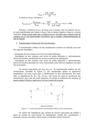 A reatância em p.u. do banco é: 
Portanto, a reatância em p.u. do banco tem o mesmo valor da reatância em p.u. 
de cada transformador que integra o banco. Para as demais ligações, chega-se a mesma 
conclusão. Pode-se dizer então que a reatância em p.u. do banco tem o mesmo valor da 
reatância em p.u do transformador monofásico que o compõe, independentemente do 
tipo de ligação. 
 Transformador Trifásico de Três Enrolamentos: 
O transformador trifásico de três enrolamentos costuma ser utilizado com uma 
das seguintes finalidades: 
- Interligação de três sistemas com níveis de tensão diferentes; 
- Interligação de dois sistemas com níveis de tensão diferentes e, adicionalmente, 
através do terciário, atendimento dos serviços auxiliares de subestações; 
- Interligação de dois sistemas com níveis de tensão diferentes e, adicionalmente, 
através do terciário operando em vazio, funcionando como filtro de seqüência zero para 
fins de proteção. 
No circuito equivalente por fase, em p.u., do transformador trifásico de três 
enrolamentos, mostrado na Figura 12, são considerados apenas os parâmetros 
longitudinais, tal como ocorre para o transformador de dois enrolamentos. Por outro 
lado, as impedâncias , e , em p.u., não levam em conta as resistências dos 
enrolamentos, pois estas são muito pequenas em relação às reatâncias dos mesmos. O 
ponto comum é fictício e nada tem a ver com o neutro do sistema. 
V1 
V3 
V2 
P 
S 
T 
ZP 
ZS 
ZT 
Barra de referência 
Figura 12 – Circuito equivalente do transformador trifásico de três enrolamentos. 
Os valores das impedâncias que constam do circuito equivalente são obtidos a 
partir de ensaios de curto-circuito do equipamento, usando dois enrolamentos e 
deixando o terceiro em aberto. Deste modo, os referidos ensaios fornecem: 
 