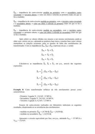 - impedância de curto-circuito medida no primário, com o secundário curto- circuitado e o terciário aberto; o valor em ohms é referido ao primário (lado em que se fez a medida); 
- impedância de curto-circuito medida no primário, com o terciário curto-circuitado e o secundário aberto; o valor em ohms é referido ao primário (lado em que se fez a medida); 
- impedância de curto-circuito medida no secundário, com o terciário curto- circuitado e o primário aberto; o valor em ohms é referido ao secundário (lado em que se fez a medida). 
Após referir os valores obtidos nos ensaios a um mesmo enrolamento, pode-se obter seus valores em p.u. adotando-se potência base única e tensões base cujos valores mantenham as relações existentes entre as tensões de linha dos enrolamentos do transformador. Com as impedâncias , e expressas em p.u. e sendo: 
Calculam-se as impedâncias , e , em p.u., através das seguintes expressões: 
Exemplo 8: Certo transformador trifásico de três enrolamentos possui como características: 
- Primário: Ligação Y; 13,8 kV, 15 MVA; 
- Secundário: Ligação Y; 34,5 kV, 10 MVA; 
- Terciário: Ligação Δ; 4,2 kV; 7,5 MVA. 
Ensaios de curto-circuito realizados em laboratório indicaram os seguintes resultados, desprezando-se as resistências dos enrolamentos: 
- medidas no primário: = j 0,768 Ω, = j 0,834 Ω; 
- medidas no secundário: = j 6,532 Ω. 
Apresente o circuito equivalente por fase, em p.u., adotando Sbase = 15 MVA e Vbase = 13,8 kV.  