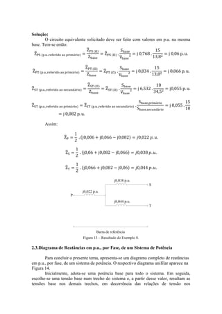 Solução: 
O circuito equivalente solicitado deve ser feito com valores em p.u. na mesma 
base. Tem-se então: 
Assim: 
P 
S 
T 
j0,022 p.u. 
Barra de referência 
j0,038 p.u. 
j0,044 p.u. 
Figura 13 – Resultado do Exemplo 8. 
2.3.Diagrama de Reatâncias em p.u., por Fase, de um Sistema de Potência 
Para concluir o presente tema, apresenta-se um diagrama completo de reatâncias 
em p.u., por fase, de um sistema de potência. O respectivo diagrama unifilar aparece na 
Figura 14. 
Inicialmente, adota-se uma potência base para todo o sistema. Em seguida, 
escolhe-se uma tensão base num trecho do sistema e, a partir desse valor, resultam as 
tensões base nos demais trechos, em decorrência das relações de tensão nos 
 
