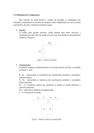 2.1.Modelagem de Componentes 
Para cálculos de curto-circuito e estudos de proteção, a modelagem dos 
elementos componentes de sistemas de potência inclui simplificação de seus circuitos 
equivalentes, por fase, conforme mostrado a seguir. 
 Gerador: 
O modelo para gerador síncrono, válido também para motor síncrono, é 
constituído por uma fonte de tensão em série com uma reatância sub-transitória, 
conforme a Figura 4. 
VG 
X''d 
Figura 4 – Modelo do Gerador. 
 Transformador: 
O modelo completo de transformador, em seu tap nominal, por fase, é mostrado 
na Figura 5, onde: 
R1, R2 – representam as resistências dos enrolamentos primário e secundário, 
respectivamente; 
X1, X2 – representam as reatâncias dos enrolamentos primário e secundário, 
respectivamente; 
Rm – é a resistência elétrica que representa as perdas no núcleo (histerese e 
correntes parasitas); 
Xm – representa a reatância de magnetização; 
Ie – é a corrente de excitação. 
R1 X1 X2 R2 
Rm Xm 
Ie 
Figura 5 – Modelo completo do transformador. 
 