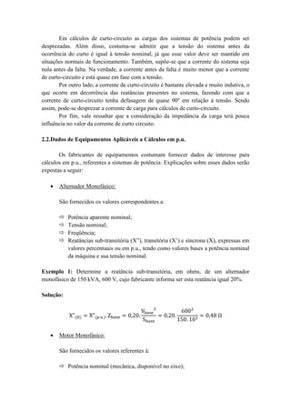 Em cálculos de curto-circuito as cargas dos sistemas de potência podem ser desprezadas. Além disso, costuma-se admitir que a tensão do sistema antes da ocorrência do curto é igual à tensão nominal, já que esse valor deve ser mantido em situações normais de funcionamento. Também, supõe-se que a corrente do sistema seja nula antes da falta. Na verdade, a corrente antes da falta é muito menor que a corrente de curto-circuito e está quase em fase com a tensão. 
Por outro lado, a corrente de curto-circuito é bastante elevada e muito indutiva, o que ocorre em decorrência das reatâncias presentes no sistema, fazendo com que a corrente de curto-circuito tenha defasagem de quase 90º em relação à tensão. Sendo assim, pode-se desprezar a corrente de carga para cálculos de curto-circuito. 
Por fim, vale ressaltar que a consideração da impedância da carga terá pouca influência no valor da corrente de curto circuito. 
2.2.Dados de Equipamentos Aplicáveis a Cálculos em p.u. 
Os fabricantes de equipamentos costumam fornecer dados de interesse para cálculos em p.u., referentes a sistemas de potência. Explicações sobre esses dados serão expostas a seguir: 
 Alternador Monofásico: 
São fornecidos os valores correspondentes a: 
 Potência aparente nominal; 
 Tensão nominal; 
 Freqüência; 
 Reatâncias sub-transitória (X”), transitória (X’) e síncrona (X), expressas em valores percentuais ou em p.u., tendo como valores bases a potência nominal da máquina e sua tensão nominal. 
Exemplo 1: Determine a reatância sub-transitória, em ohms, de um alternador monofásico de 150 kVA, 600 V, cujo fabricante informa ser esta reatância igual 20%. 
Solução: 
 Motor Monofásico: 
São fornecidos os valores referentes à: 
 Potência nominal (mecânica, disponível no eixo);  