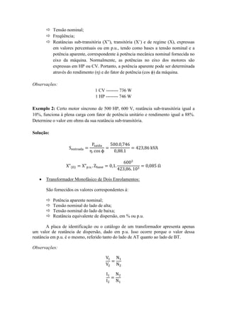  Tensão nominal; 
 Freqüência; 
 Reatâncias sub-transitória (X”), transitória (X’) e de regime (X), expressas em valores percentuais ou em p.u., tendo como bases a tensão nominal e a potência aparente, correspondente à potência mecânica nominal fornecida no eixo da máquina. Normalmente, as potências no eixo dos motores são expressas em HP ou CV. Portanto, a potência aparente pode ser determinada através do rendimento (η) e do fator de potência (cos ϕ) da máquina. 
Observações: 
1 CV -------- 736 W 
1 HP -------- 746 W 
Exemplo 2: Certo motor síncrono de 500 HP, 600 V, reatância sub-transitória igual a 10%, funciona à plena carga com fator de potência unitário e rendimento igual a 88%. Determine o valor em ohms da sua reatância sub-transitória. 
Solução: 
 Transformador Monofásico de Dois Enrolamentos: 
São fornecidos os valores correspondentes à: 
 Potência aparente nominal; 
 Tensão nominal do lado de alta; 
 Tensão nominal do lado de baixa; 
 Reatância equivalente de dispersão, em % ou p.u. 
A placa de identificação ou o catálogo de um transformador apresenta apenas um valor de reatância de dispersão, dado em p.u. Isso ocorre porque o valor dessa reatância em p.u. é o mesmo, referido tanto do lado de AT quanto ao lado de BT. 
Observações: 
 