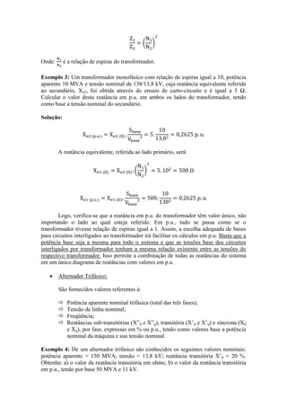 Onde: é a relação de espiras do transformador. 
Exemplo 3: Um transformador monofásico com relação de espiras igual a 10, potência aparente 10 MVA e tensão nominal de 138/13,8 kV, cuja reatância equivalente referida ao secundário, Xe2, foi obtida através do ensaio de curto-circuito e é igual a 5 Ω. Calcular o valor desta reatância em p.u. em ambos os lados do transformador, tendo como base a tensão nominal do secundário. 
Solução: 
A reatância equivalente, referida ao lado primário, será: 
Logo, verifica-se que a reatância em p.u. do transformador têm valor único, não importando o lado ao qual esteja referido. Em p.u., tudo se passa como se o transformador tivesse relação de espiras igual a 1. Assim, a escolha adequada de bases para circuitos interligados ao transformador irá facilitar os cálculos em p.u. Basta que a potência base seja a mesma para todo o sistema e que as tensões base dos circuitos interligados por transformador tenham a mesma relação existente entre as tensões do respectivo transformador. Isso permite a combinação de todas as reatâncias do sistema em um único diagrama de reatâncias com valores em p.u. 
 Alternador Trifásico: 
São fornecidos valores referentes à: 
 Potência aparente nominal trifásica (total das três fases); 
 Tensão de linha nominal; 
 Freqüência; 
 Reatâncias sub-transitórias (X”d e X”q), transitória (X’d e X’q) e síncrona (Xd e Xq), por fase, expressas em % ou p.u., tendo como valores base a potência nominal da máquina e sua tensão nominal. 
Exemplo 4: De um alternador trifásico são conhecidos os seguintes valores nominais: potência aparente = 150 MVA; tensão = 13,8 kV; reatância transitória X’d = 20 %. Obtenha: a) o valor da reatância transitória em ohms; b) o valor da reatância transitória em p.u., tendo por base 50 MVA e 11 kV.  