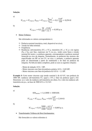Solução: 
a) 
b) 
 Motor Trifásico: 
São informados os valores correspondentes à: 
 Potência nominal (mecânica, total, disponível no eixo); 
 Tensão de linha nominal; 
 Freqüência; 
 Reatâncias sub-transitória (X”d e X”q), transitória (X’d e X’q) e de regime (Xd e Xq), por fase, expressas em % ou p.u., tendo como bases a tensão nominal do motor e a potência aparente, correspondente à potência nominal fornecida no eixo da máquina. Normalmente, as potências dos motores são especificadas em HP ou em CV, no eixo, e, portanto, a potência aparente pode ser determinada a partir do rendimento e do fator de potência da máquina. Na falta de dados completos, pode-se usar as seguintes relações: 
- Motor de indução: kVA = HP; 
- Motor síncrono com fator de potência unitário: kVA = 0,85.HP; 
- Motor síncrono com fator de potência 0,8: kVA = 1,1.HP. 
Exemplo 5: Certo motor síncrono cuja tensão nominal é de 6,9 kV, tem potência de 3000 HP, reatância sub-transitória X”d igual a 15% e fator de potência igual a 0,8. Determine: a) o valor da reatância sub-transitória em ohms; b) o valor da reatância sub- transitória em p.u., na base de 5000 kVA e 12,5 kV. 
Solução: 
a) 
b) 
 Transformador Trifásico de Dois Enrolamentos: 
São fornecidos os valores referentes à:  