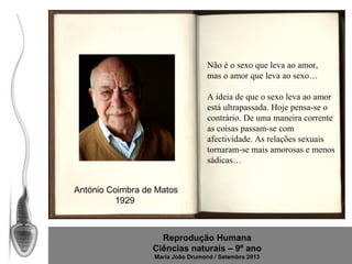 Não é o sexo que leva ao amor,
mas o amor que leva ao sexo…
A ideia de que o sexo leva ao amor
está ultrapassada. Hoje pensa-se o
contrário. De uma maneira corrente
as coisas passam-se com
afectividade. As relações sexuais
tornaram-se mais amorosas e menos
sádicas…
António Coimbra de Matos
1929

Reprodução Humana
Ciências naturais – 9º ano
Maria João Drumond / Setembro 2013

 