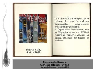 Os muros de Sófia (Bulgária) estão
cobertos de caras de mulheres
desaparecidas,
provavelmente
prostituídas no estrangeiro.
A Organização Internacional para
as Migrações estima em 5000000
número de mulheres vendidas na
Europa Ocidental por bandos de
mafiosos.

Science & Vie,
Abril de 2002

Reprodução Humana
Ciências naturais – 9º ano
Maria João Drumond / Setembro 2013

 
