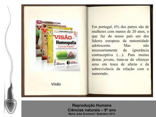 Em portugal, 6% dos partos são de
mulheres com menos de 20 anos, o
que faz do nosso país um dos
líderes europeus da maternidade
adolescente.
Mas
não
necessariamente da ignorância
contraceptiva (…). Para muitas
destas jovens, trata-se de oferecer
sexo em troca de afecto e da
sobrevivência da relação com o
namorado.
Visão

Reprodução Humana
Ciências naturais – 9º ano
Maria João Drumond / Setembro 2013

 