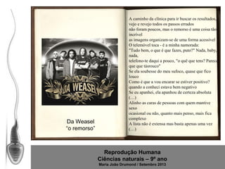 Da Weasel
“o remorso”

A caminho da clínica para ir buscar os resultados,
vejo e revejo todos os passos errados
não foram poucos, mas o remorso é uma coisa tão
incrível
as imagens organizam-se de uma forma acessível
O telemóvel toca - é a minha namorada:
"Tudo bem, o que é que fazes, puto?" Nada, baby,
nada,
telefono-te daqui a pouco, "o quê que tens? Parece
que que tásrouco"
Se ela soubesse do meu sufoco, quase que fico
louco
Como é que a vou encarar se estiver positivo?
quando a conheci estava bem negativo
Se eu apanhei, ela apanhou de certeza absoluta
(…)
Alinho as caras de pessoas com quem mantive
sexo
ocasional ou não, quanto mais penso, mais fica
complexo
A lista não é extensa mas basta apenas uma vez
(…)

Reprodução Humana
Ciências naturais – 9º ano
Maria João Drumond / Setembro 2013

 