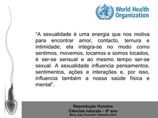 “A sexualidade é uma energia que nos motiva
para encontrar amor, contacto, ternura e
intimidade; ela integra-se no modo como
sentimos, movemos, tocamos e somos tocados,
é ser-se sensual e ao mesmo tempo ser-se
sexual. A sexualidade influencia pensamentos,
sentimentos, ações e interações e, por isso,
influencia também a nossa saúde física e
mental”.

Reprodução Humana
Ciências naturais – 9º ano
Maria João Drumond / Setembro 2013

 