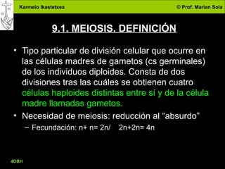 Karmelo Ikastetxea © Prof. Marian Sola
4DBH
24
9.1. MEIOSIS. DEFINICIÓN
• Tipo particular de división celular que ocurre en
las células madres de gametos (cs germinales)
de los individuos diploides. Consta de dos
divisiones tras las cuáles se obtienen cuatro
células haploides distintas entre sí y de la célula
madre llamadas gametos.
• Necesidad de meiosis: reducción al “absurdo”
– Fecundación: n+ n= 2n/ 2n+2n= 4n
 