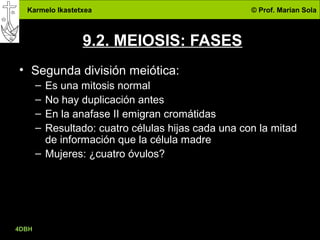 Karmelo Ikastetxea © Prof. Marian Sola
4DBH
26
9.2. MEIOSIS: FASES
• Segunda división meiótica:
– Es una mitosis normal
– No hay duplicación antes
– En la anafase II emigran cromátidas
– Resultado: cuatro células hijas cada una con la mitad
de información que la célula madre
– Mujeres: ¿cuatro óvulos?
 