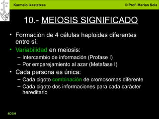 Karmelo Ikastetxea © Prof. Marian Sola
10.- MEIOSIS SIGNIFICADO
• Formación de 4 células haploides diferentes
entre sí.
• Variabilidad en meiosis:
– Intercambio de información (Profase I)
– Por emparejamiento al azar (Metafase I)
• Cada persona es única:
– Cada cigoto combinación de cromosomas diferente
– Cada cigoto dos informaciones para cada carácter
hereditario
4DBH
31
 