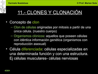 Karmelo Ikastetxea © Prof. Marian Sola
4DBH
35
11.- CLONES Y CLONACIÓN
• Concepto de clon
– Clon de células originadas por mitosis a partir de una
única célula. (nuestro cuerpo)
– Organismos clónicos: aquellos que poseen células
con idéntica información genética (organismos con
reproducción asexual)
• Célula diferenciada: células especializadas en
una determinada función y con una estructura.
Ej células musculares- células nerviosas
 