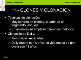 Karmelo Ikastetxea © Prof. Marian Sola
11.- CLONES Y CLONACIÓN
• Técnicas de clonación:
– Muy sencillo en plantas, a partir de un
fragmento, esqueje
– En animales se emplean diferentes métodos
• Clonación de Dolly:
– Tres ovejas implicadas
– Dolly muere con 6 años, la vida media de una
oveja son 11 años
4DBH
37
 