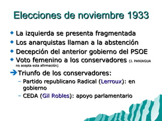 Elecciones de noviembre 1933 La izquierda se presenta fragmentada Los anarquistas llaman a la abstención Decepción del anterior gobierno del PSOE Voto femenino a los conservadores  (J. PANIAGUA no acepta esta afirmación) Triunfo de los conservadores: Partido republicano Radical ( Lerroux ): en gobierno CEDA ( Gil Robles ): apoyo parlamentario 