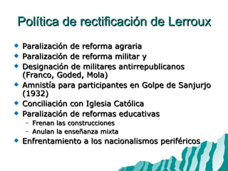 Política de rectificación de Lerroux Paralización de reforma agraria Paralización de reforma militar y  Designación de militares antirrepublicanos (Franco, Goded, Mola) Amnistía para participantes en Golpe de Sanjurjo (1932) Conciliación con Iglesia Católica Paralización de reformas educativas Frenan las construcciones Anulan la enseñanza mixta Enfrentamiento a los nacionalismos periféricos 